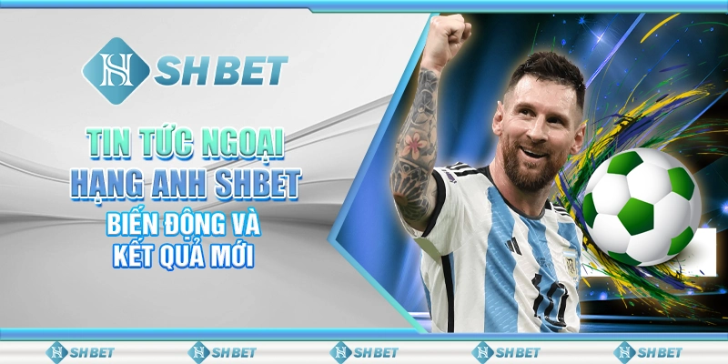 Tin Tức Ngoại Hạng Anh SHBET - Biến Động Và Kết Quả Mới