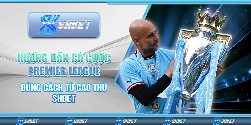 Hướng Dẫn Cá Cược Premier League Đúng Cách Từ Cao Thủ SHBET